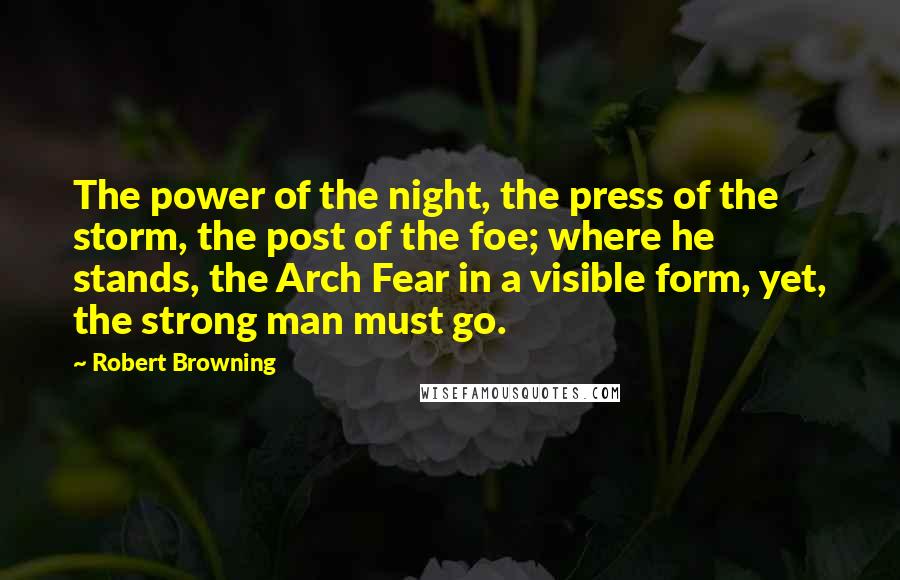 Robert Browning Quotes: The power of the night, the press of the storm, the post of the foe; where he stands, the Arch Fear in a visible form, yet, the strong man must go.