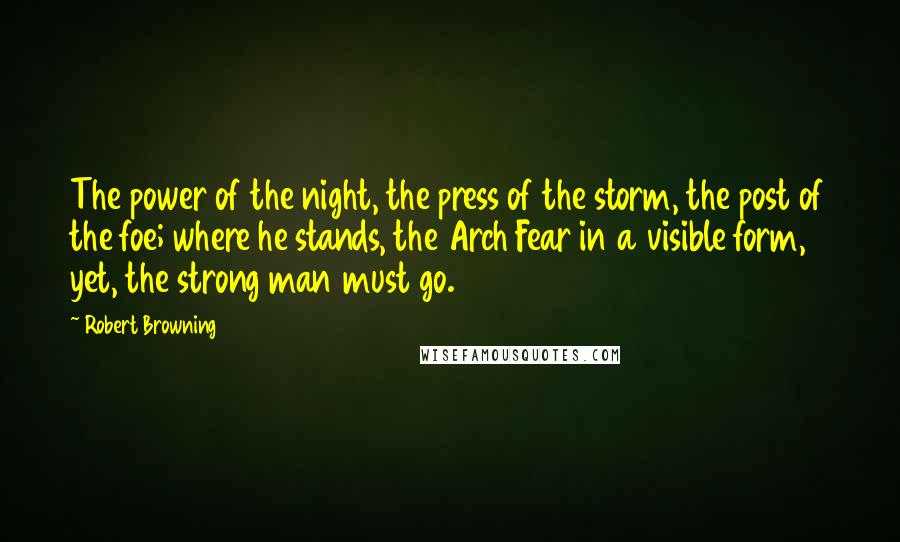 Robert Browning Quotes: The power of the night, the press of the storm, the post of the foe; where he stands, the Arch Fear in a visible form, yet, the strong man must go.