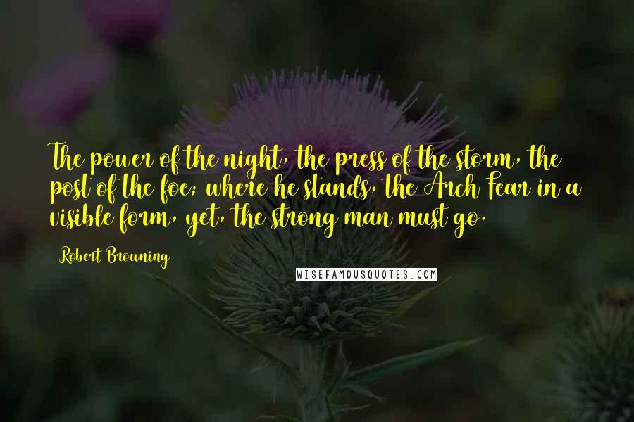 Robert Browning Quotes: The power of the night, the press of the storm, the post of the foe; where he stands, the Arch Fear in a visible form, yet, the strong man must go.