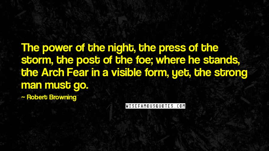 Robert Browning Quotes: The power of the night, the press of the storm, the post of the foe; where he stands, the Arch Fear in a visible form, yet, the strong man must go.