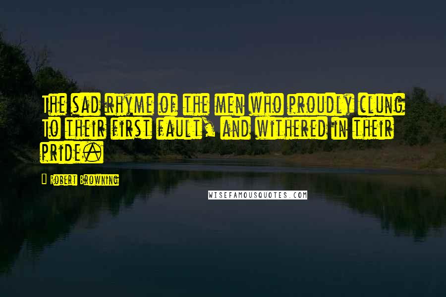 Robert Browning Quotes: The sad rhyme of the men who proudly clung To their first fault, and withered in their pride.