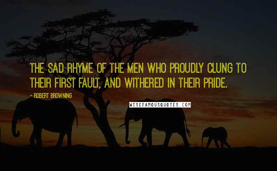 Robert Browning Quotes: The sad rhyme of the men who proudly clung To their first fault, and withered in their pride.