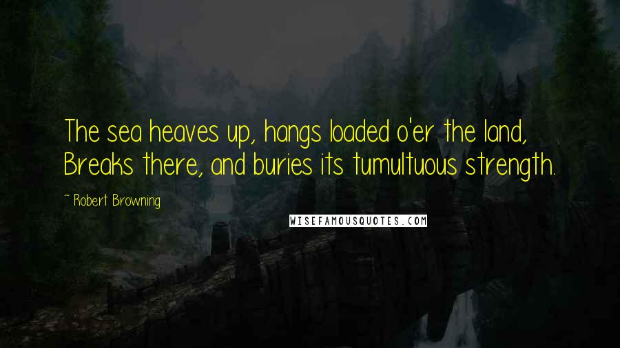 Robert Browning Quotes: The sea heaves up, hangs loaded o'er the land, Breaks there, and buries its tumultuous strength.