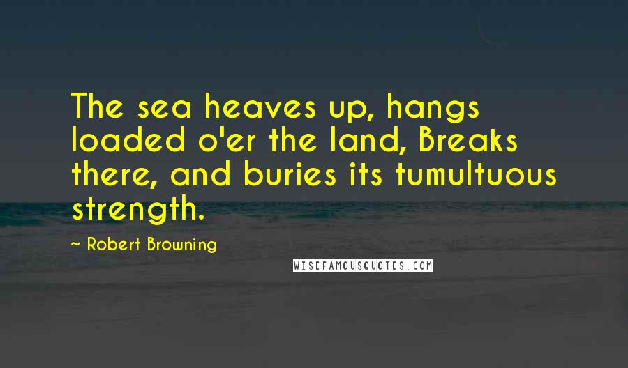 Robert Browning Quotes: The sea heaves up, hangs loaded o'er the land, Breaks there, and buries its tumultuous strength.