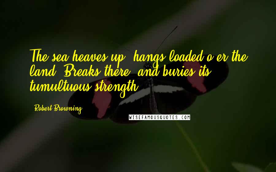 Robert Browning Quotes: The sea heaves up, hangs loaded o'er the land, Breaks there, and buries its tumultuous strength.