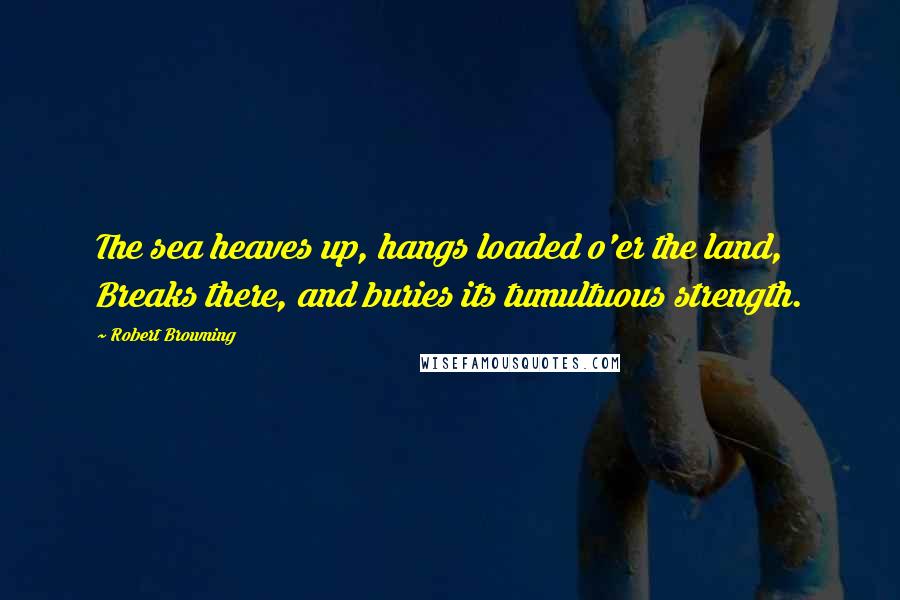 Robert Browning Quotes: The sea heaves up, hangs loaded o'er the land, Breaks there, and buries its tumultuous strength.