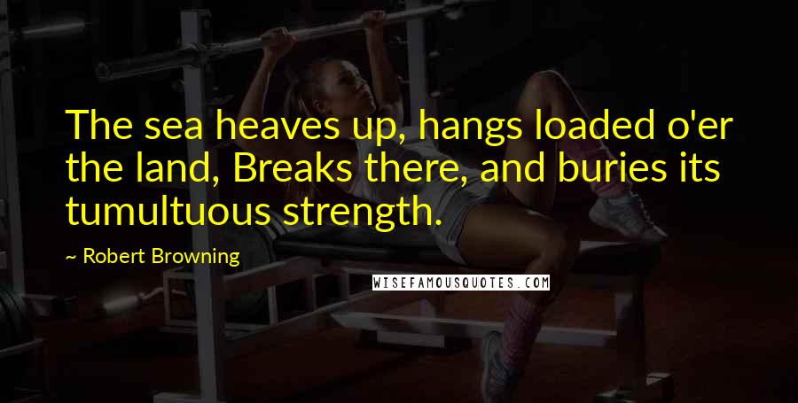 Robert Browning Quotes: The sea heaves up, hangs loaded o'er the land, Breaks there, and buries its tumultuous strength.