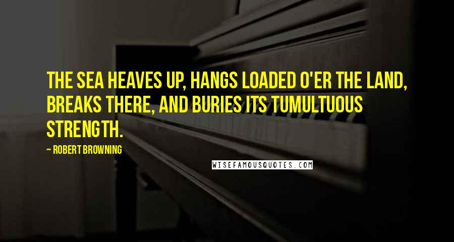 Robert Browning Quotes: The sea heaves up, hangs loaded o'er the land, Breaks there, and buries its tumultuous strength.