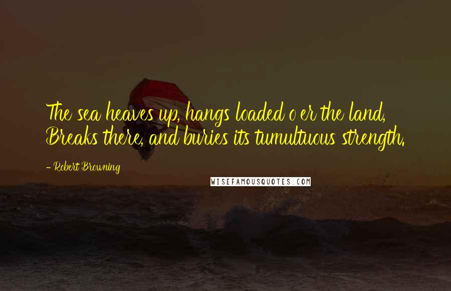 Robert Browning Quotes: The sea heaves up, hangs loaded o'er the land, Breaks there, and buries its tumultuous strength.