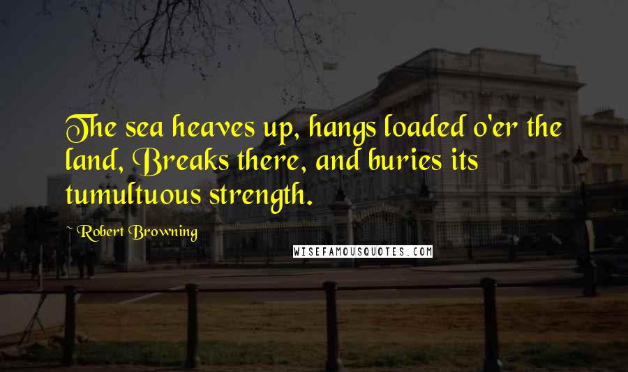 Robert Browning Quotes: The sea heaves up, hangs loaded o'er the land, Breaks there, and buries its tumultuous strength.