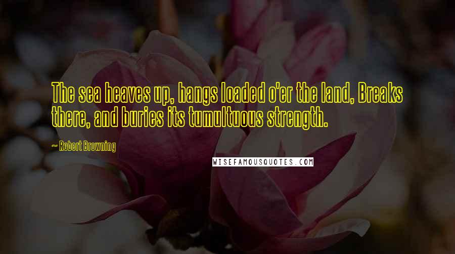Robert Browning Quotes: The sea heaves up, hangs loaded o'er the land, Breaks there, and buries its tumultuous strength.