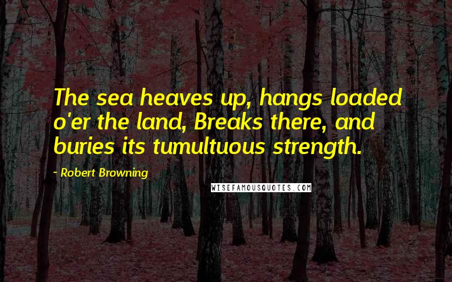 Robert Browning Quotes: The sea heaves up, hangs loaded o'er the land, Breaks there, and buries its tumultuous strength.