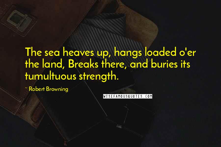 Robert Browning Quotes: The sea heaves up, hangs loaded o'er the land, Breaks there, and buries its tumultuous strength.