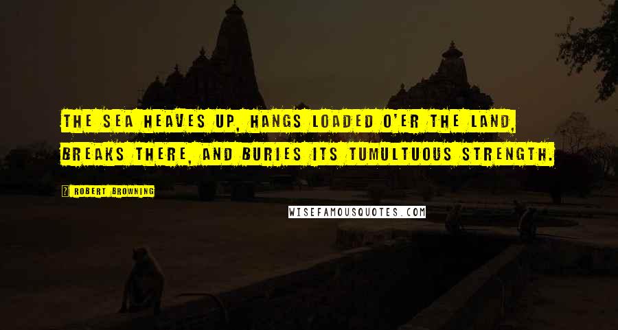 Robert Browning Quotes: The sea heaves up, hangs loaded o'er the land, Breaks there, and buries its tumultuous strength.