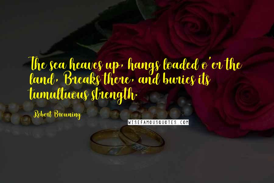 Robert Browning Quotes: The sea heaves up, hangs loaded o'er the land, Breaks there, and buries its tumultuous strength.