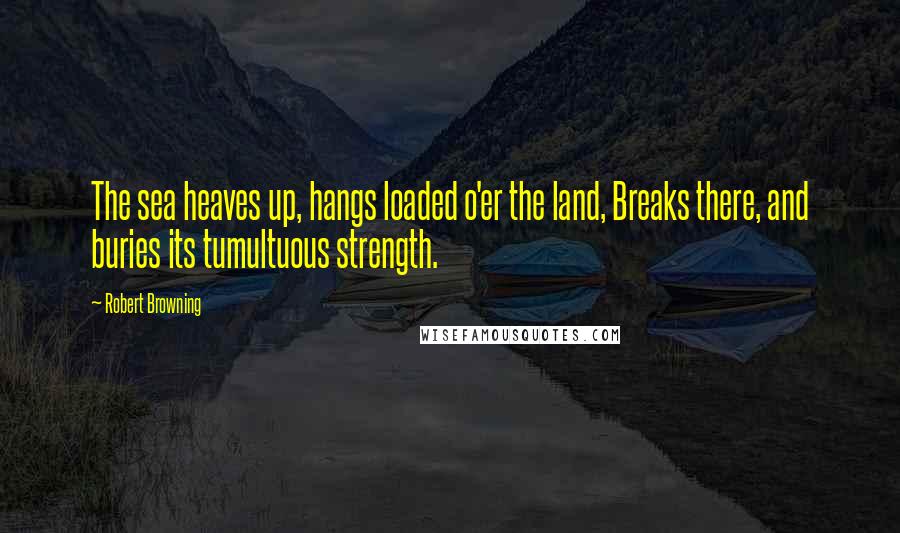 Robert Browning Quotes: The sea heaves up, hangs loaded o'er the land, Breaks there, and buries its tumultuous strength.