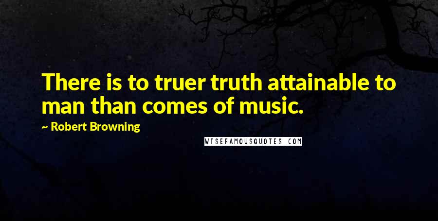 Robert Browning Quotes: There is to truer truth attainable to man than comes of music.