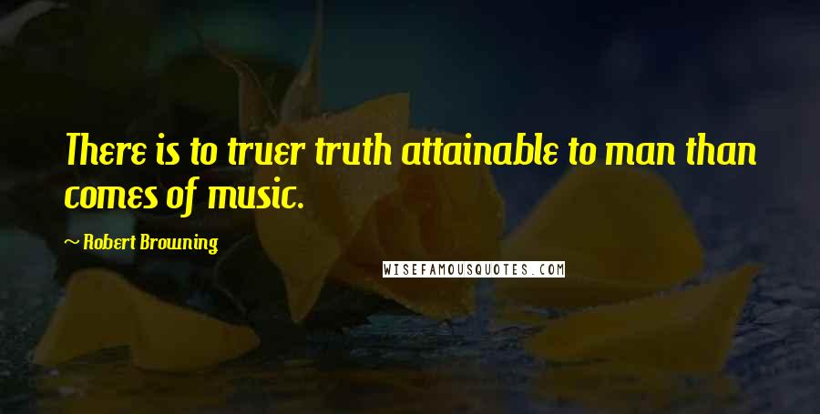 Robert Browning Quotes: There is to truer truth attainable to man than comes of music.