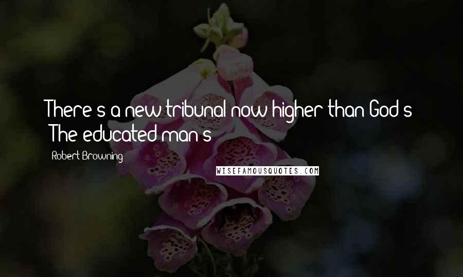 Robert Browning Quotes: There's a new tribunal now higher than God's -The educated man's!