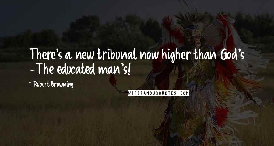 Robert Browning Quotes: There's a new tribunal now higher than God's -The educated man's!