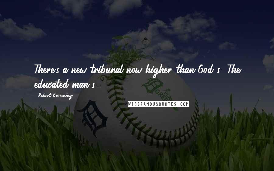 Robert Browning Quotes: There's a new tribunal now higher than God's -The educated man's!