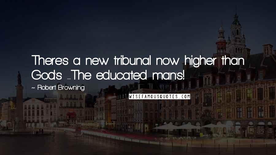 Robert Browning Quotes: There's a new tribunal now higher than God's -The educated man's!