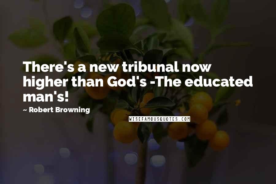 Robert Browning Quotes: There's a new tribunal now higher than God's -The educated man's!