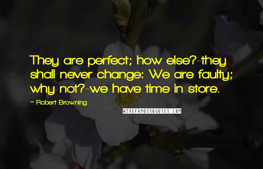 Robert Browning Quotes: They are perfect; how else?-they shall never change: We are faulty; why not?-we have time in store.