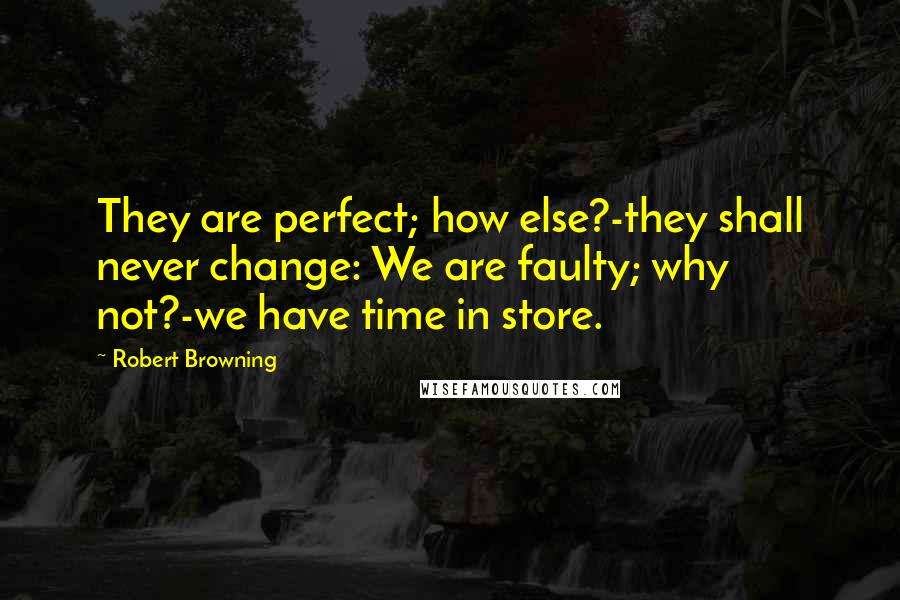 Robert Browning Quotes: They are perfect; how else?-they shall never change: We are faulty; why not?-we have time in store.