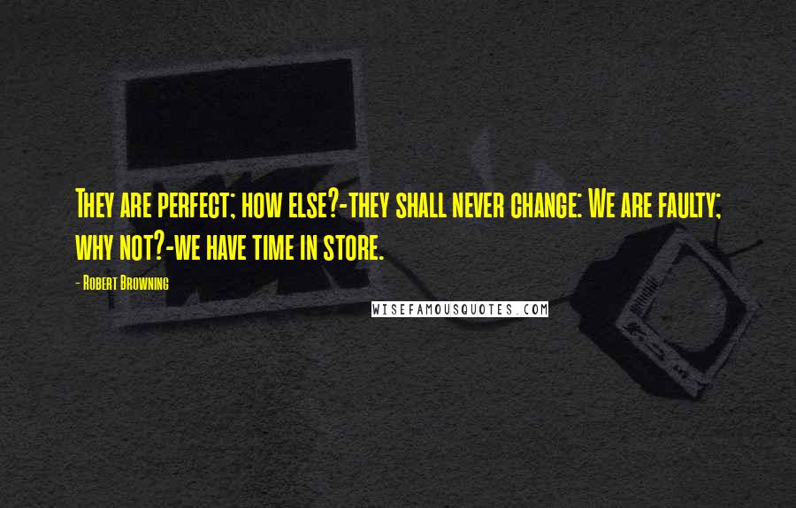 Robert Browning Quotes: They are perfect; how else?-they shall never change: We are faulty; why not?-we have time in store.