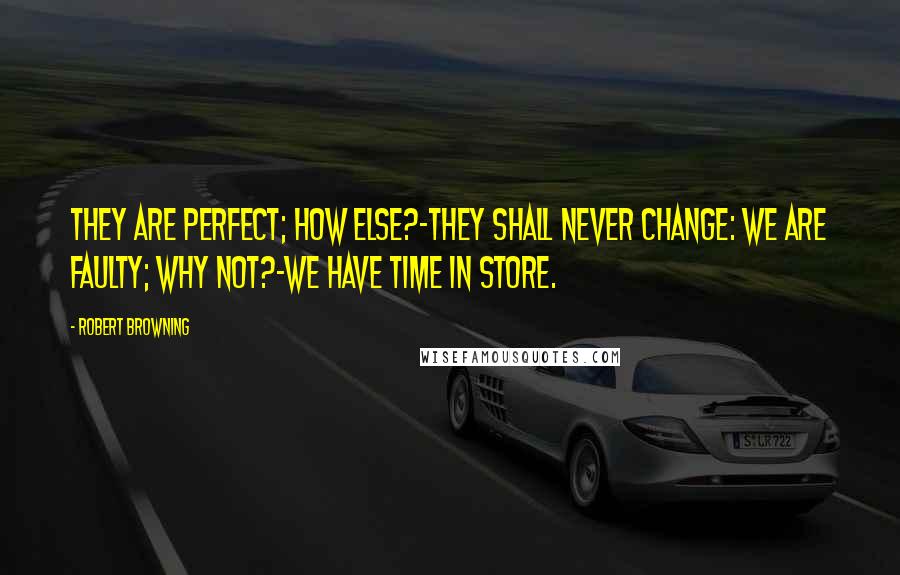 Robert Browning Quotes: They are perfect; how else?-they shall never change: We are faulty; why not?-we have time in store.