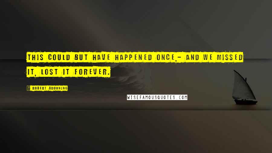 Robert Browning Quotes: This could but have happened once,- And we missed it, lost it forever.