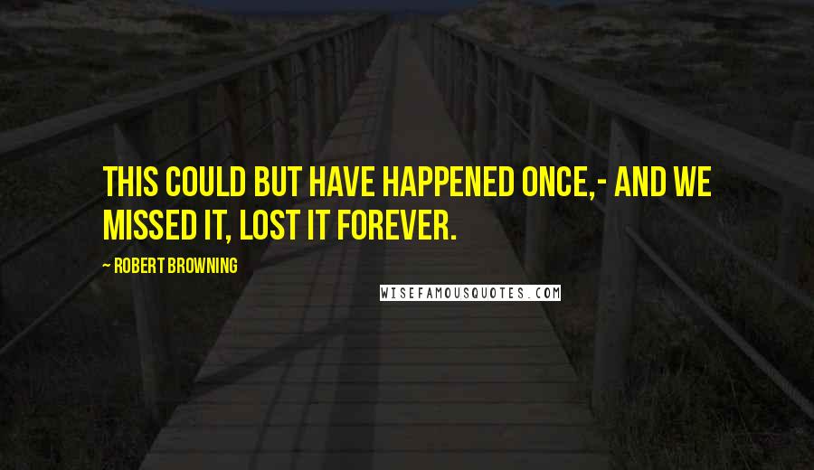 Robert Browning Quotes: This could but have happened once,- And we missed it, lost it forever.