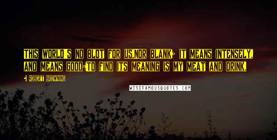 Robert Browning Quotes: This world's no blot for us,Nor blank; it means intensely, and means good:To find its meaning is my meat and drink.