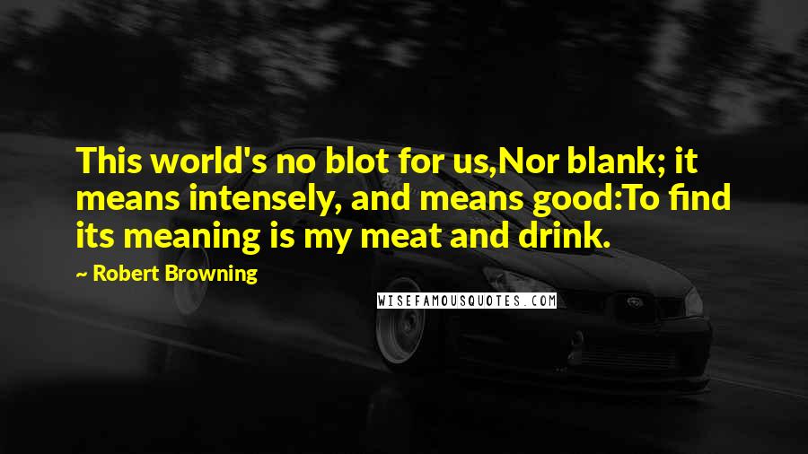 Robert Browning Quotes: This world's no blot for us,Nor blank; it means intensely, and means good:To find its meaning is my meat and drink.