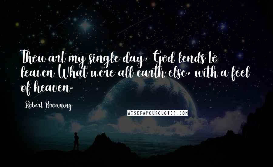 Robert Browning Quotes: Thou art my single day, God lends to leaven What were all earth else, with a feel of heaven.