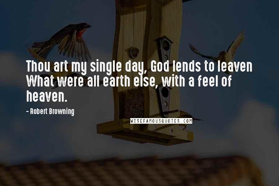 Robert Browning Quotes: Thou art my single day, God lends to leaven What were all earth else, with a feel of heaven.