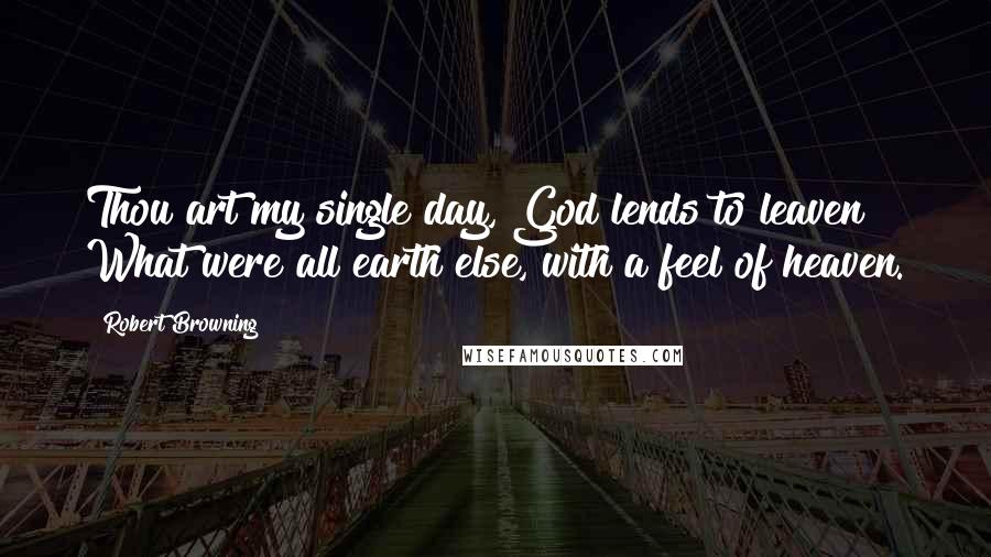 Robert Browning Quotes: Thou art my single day, God lends to leaven What were all earth else, with a feel of heaven.