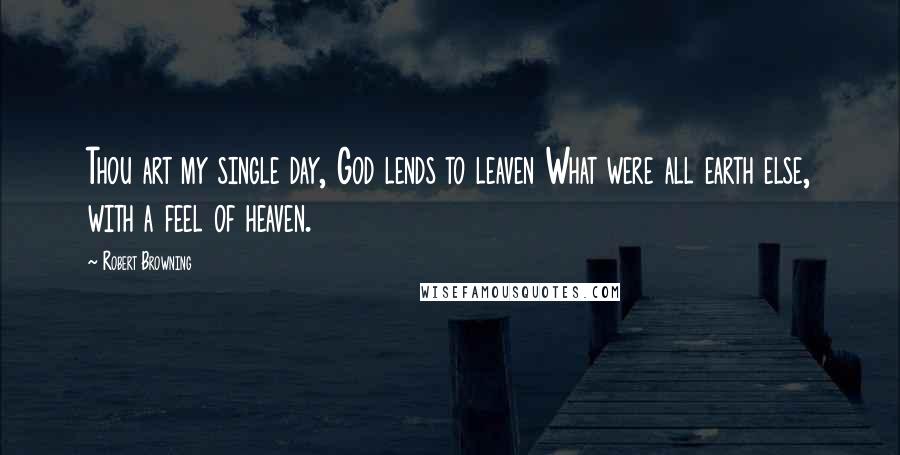 Robert Browning Quotes: Thou art my single day, God lends to leaven What were all earth else, with a feel of heaven.