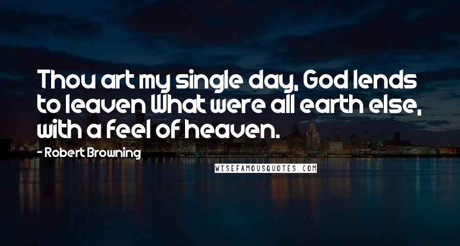 Robert Browning Quotes: Thou art my single day, God lends to leaven What were all earth else, with a feel of heaven.