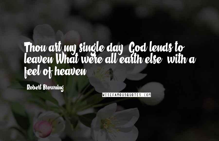 Robert Browning Quotes: Thou art my single day, God lends to leaven What were all earth else, with a feel of heaven.