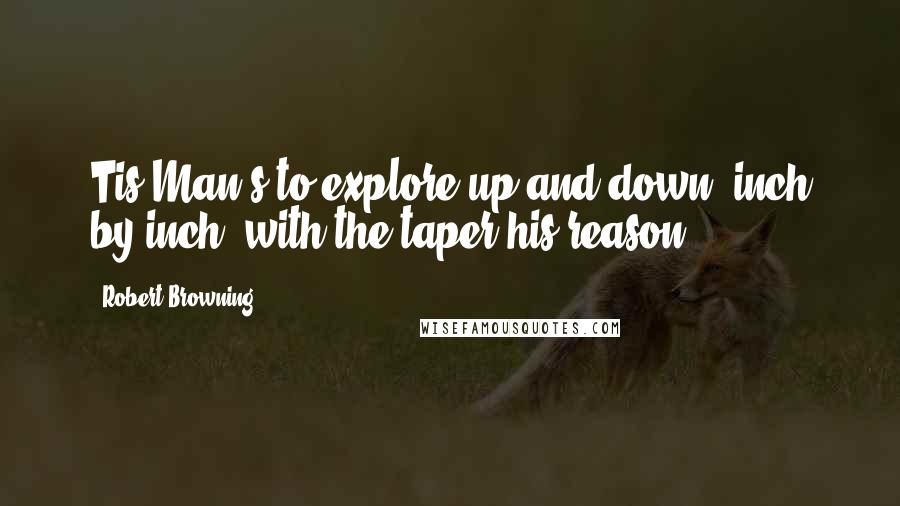 Robert Browning Quotes: Tis Man's to explore up and down, inch by inch, with the taper his reason.