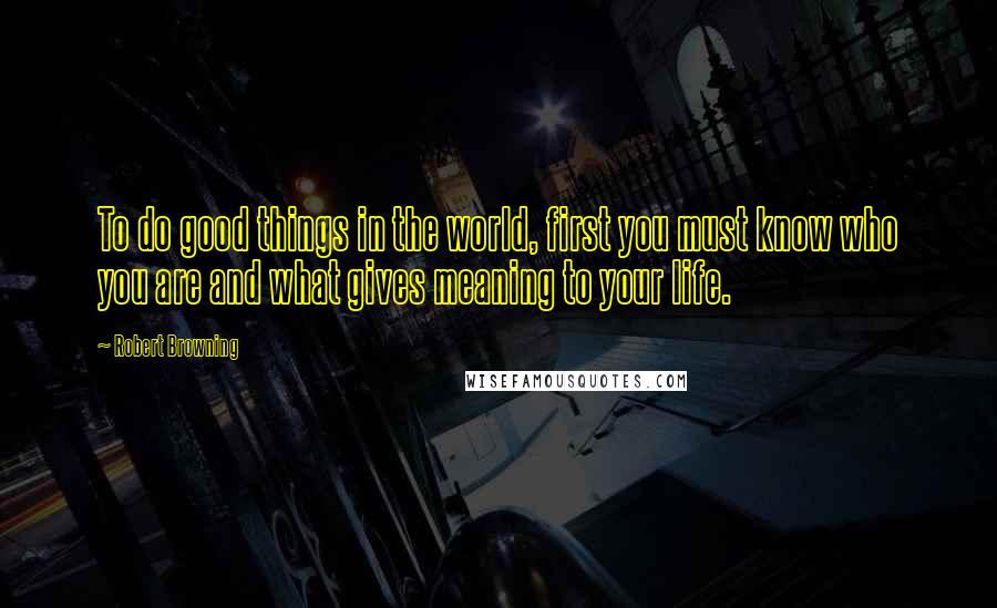Robert Browning Quotes: To do good things in the world, first you must know who you are and what gives meaning to your life.