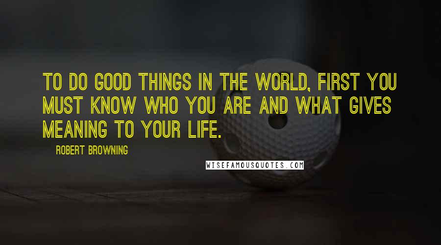 Robert Browning Quotes: To do good things in the world, first you must know who you are and what gives meaning to your life.