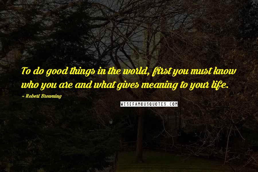 Robert Browning Quotes: To do good things in the world, first you must know who you are and what gives meaning to your life.