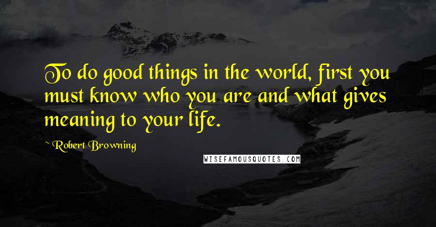 Robert Browning Quotes: To do good things in the world, first you must know who you are and what gives meaning to your life.