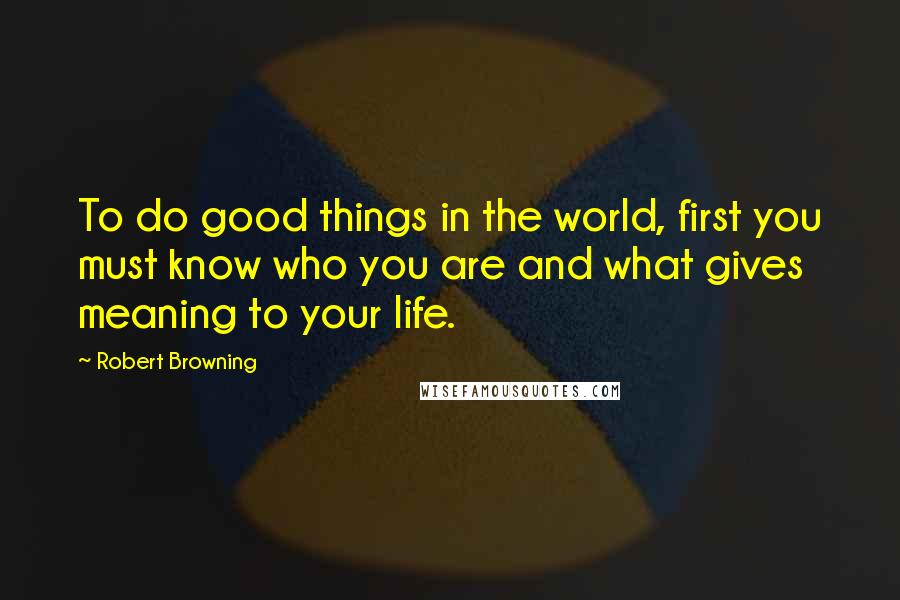 Robert Browning Quotes: To do good things in the world, first you must know who you are and what gives meaning to your life.