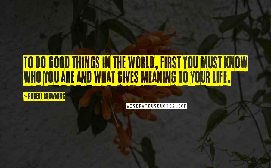 Robert Browning Quotes: To do good things in the world, first you must know who you are and what gives meaning to your life.