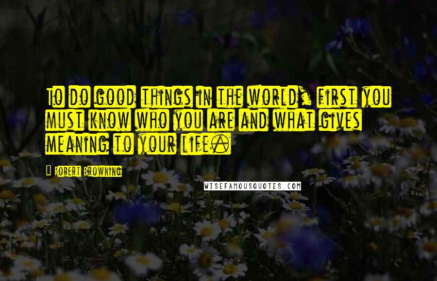 Robert Browning Quotes: To do good things in the world, first you must know who you are and what gives meaning to your life.