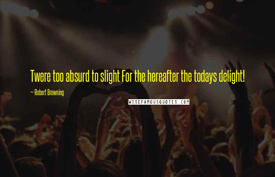 Robert Browning Quotes: Twere too absurd to slight For the hereafter the todays delight!